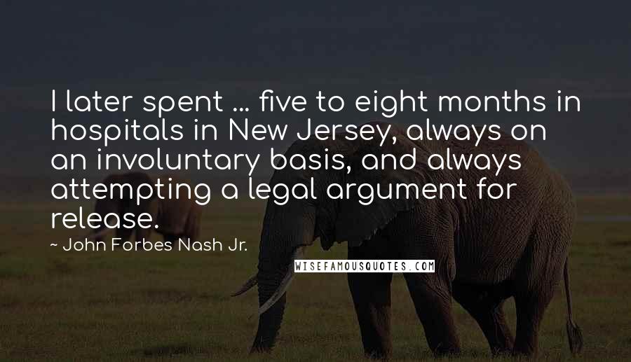 John Forbes Nash Jr. Quotes: I later spent ... five to eight months in hospitals in New Jersey, always on an involuntary basis, and always attempting a legal argument for release.