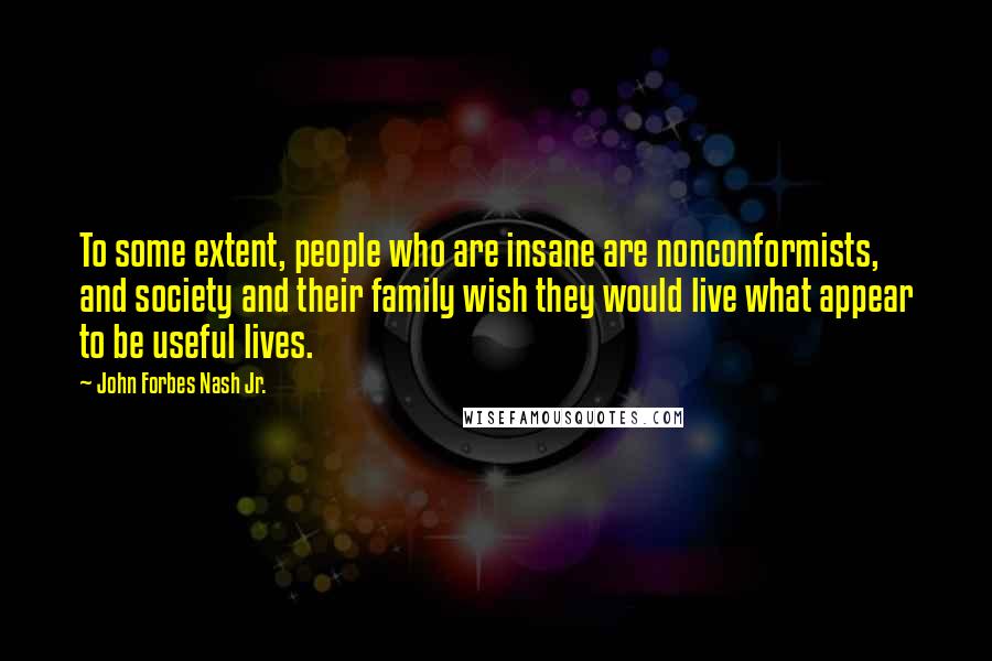 John Forbes Nash Jr. Quotes: To some extent, people who are insane are nonconformists, and society and their family wish they would live what appear to be useful lives.