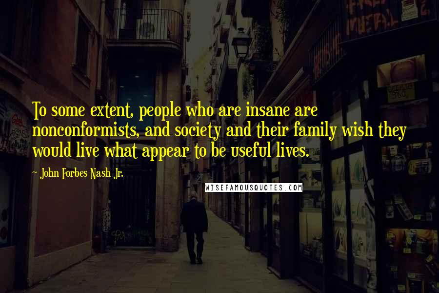John Forbes Nash Jr. Quotes: To some extent, people who are insane are nonconformists, and society and their family wish they would live what appear to be useful lives.