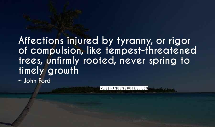 John Ford Quotes: Affections injured by tyranny, or rigor of compulsion, like tempest-threatened trees, unfirmly rooted, never spring to timely growth