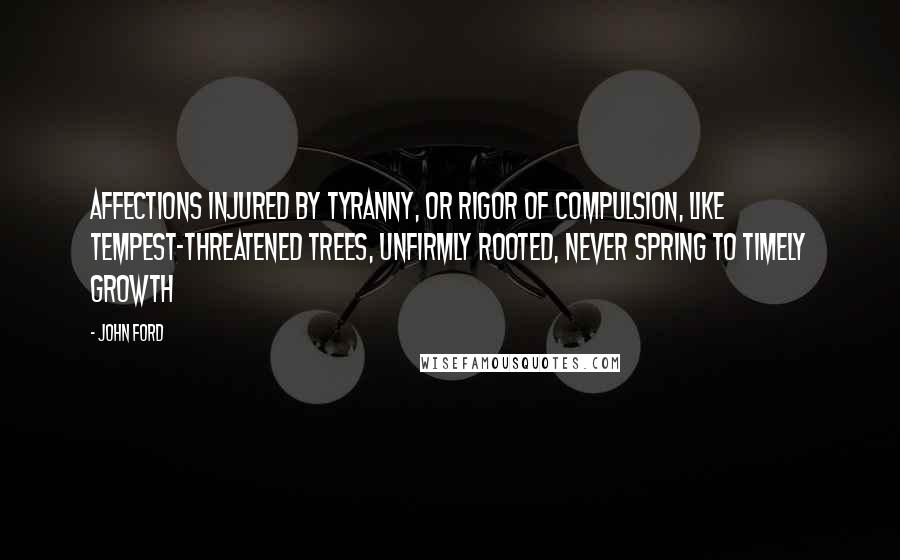 John Ford Quotes: Affections injured by tyranny, or rigor of compulsion, like tempest-threatened trees, unfirmly rooted, never spring to timely growth