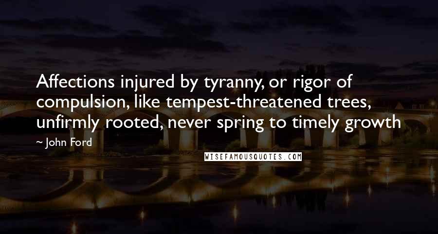 John Ford Quotes: Affections injured by tyranny, or rigor of compulsion, like tempest-threatened trees, unfirmly rooted, never spring to timely growth