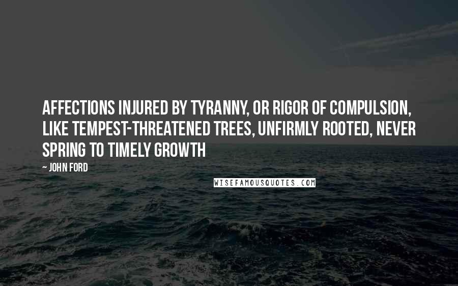 John Ford Quotes: Affections injured by tyranny, or rigor of compulsion, like tempest-threatened trees, unfirmly rooted, never spring to timely growth