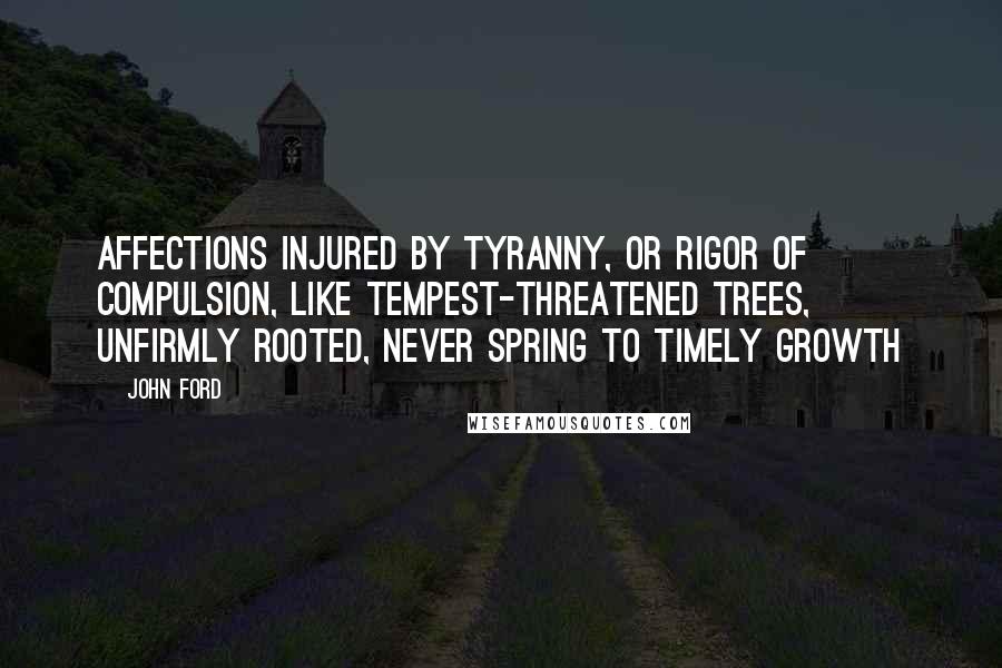 John Ford Quotes: Affections injured by tyranny, or rigor of compulsion, like tempest-threatened trees, unfirmly rooted, never spring to timely growth