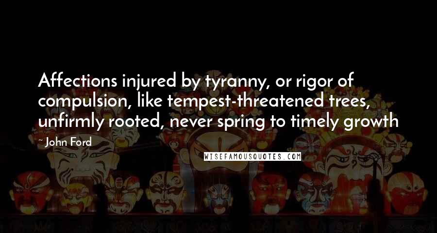 John Ford Quotes: Affections injured by tyranny, or rigor of compulsion, like tempest-threatened trees, unfirmly rooted, never spring to timely growth