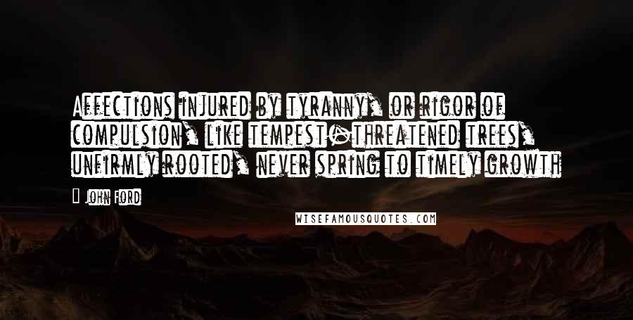 John Ford Quotes: Affections injured by tyranny, or rigor of compulsion, like tempest-threatened trees, unfirmly rooted, never spring to timely growth