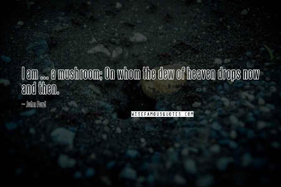 John Ford Quotes: I am ... a mushroom; On whom the dew of heaven drops now and then.