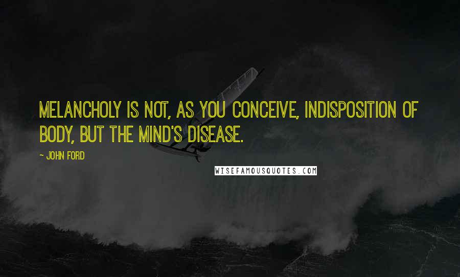 John Ford Quotes: Melancholy Is not, as you conceive, indisposition Of body, but the mind's disease.