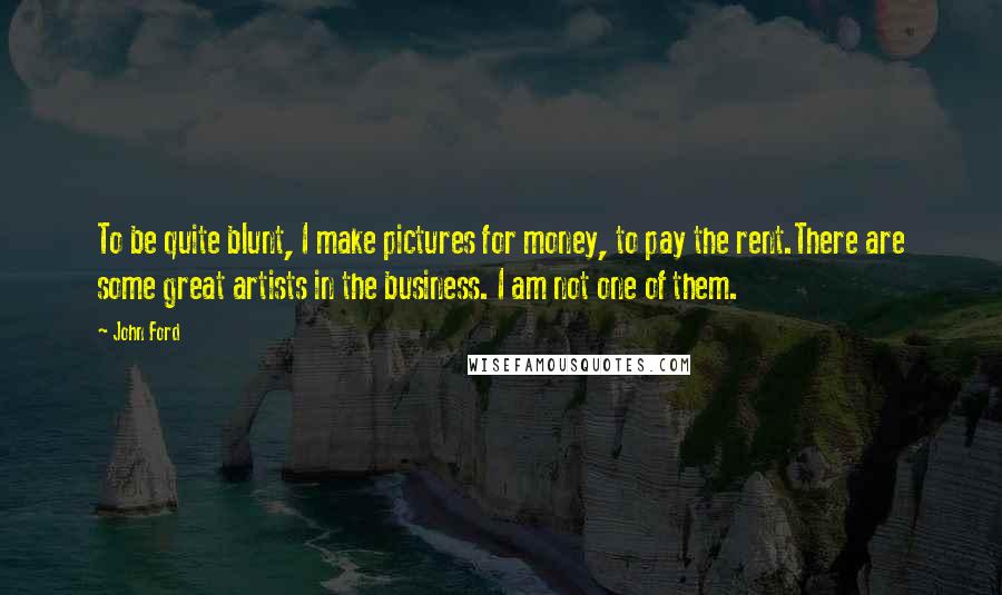 John Ford Quotes: To be quite blunt, I make pictures for money, to pay the rent.There are some great artists in the business. I am not one of them.