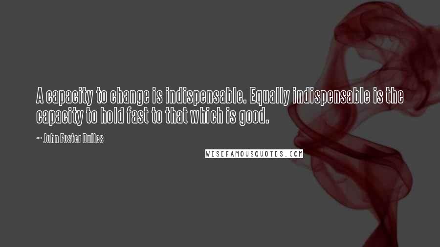 John Foster Dulles Quotes: A capacity to change is indispensable. Equally indispensable is the capacity to hold fast to that which is good.