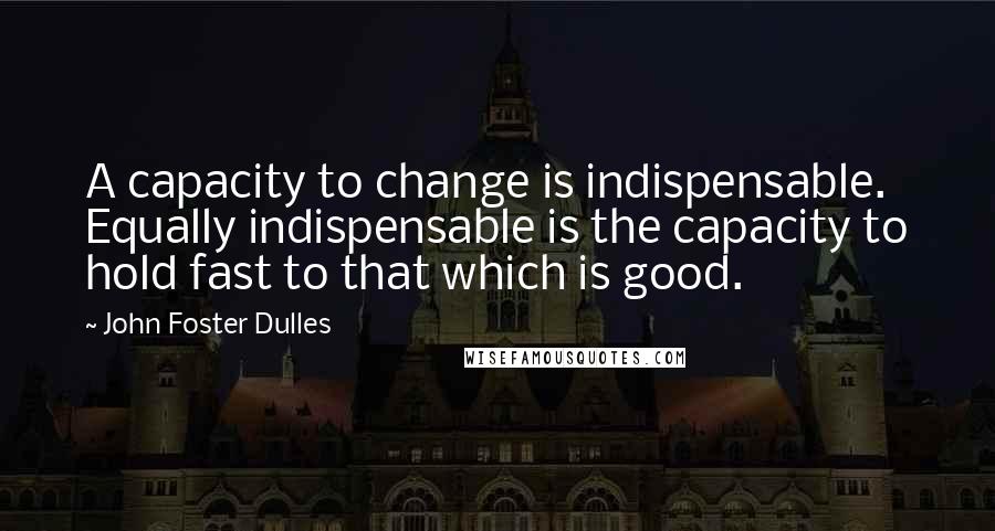 John Foster Dulles Quotes: A capacity to change is indispensable. Equally indispensable is the capacity to hold fast to that which is good.