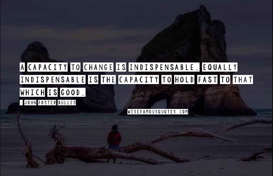 John Foster Dulles Quotes: A capacity to change is indispensable. Equally indispensable is the capacity to hold fast to that which is good.