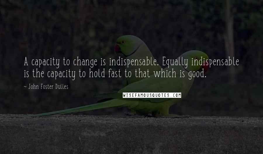 John Foster Dulles Quotes: A capacity to change is indispensable. Equally indispensable is the capacity to hold fast to that which is good.