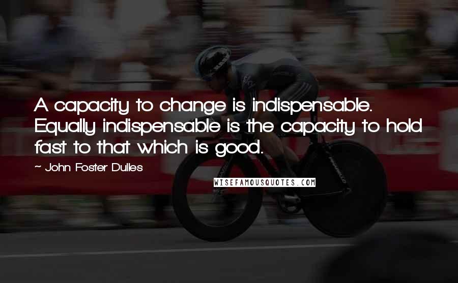 John Foster Dulles Quotes: A capacity to change is indispensable. Equally indispensable is the capacity to hold fast to that which is good.