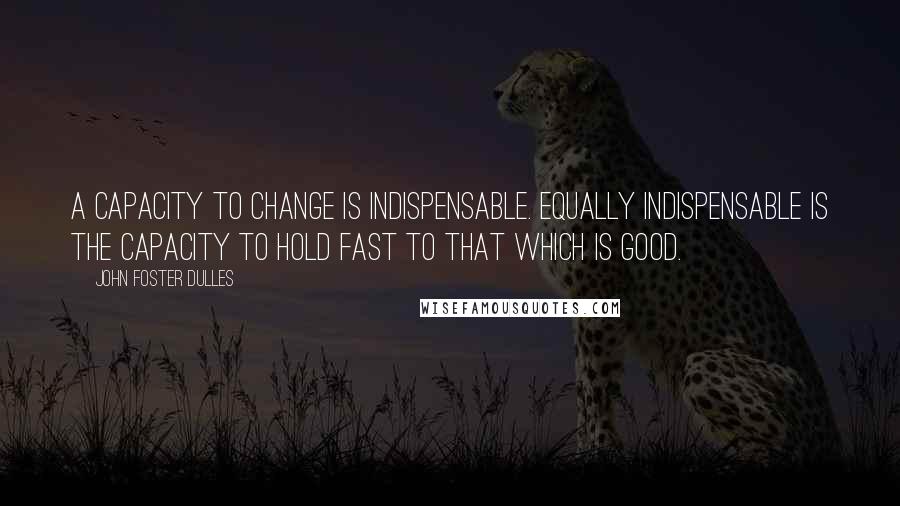 John Foster Dulles Quotes: A capacity to change is indispensable. Equally indispensable is the capacity to hold fast to that which is good.