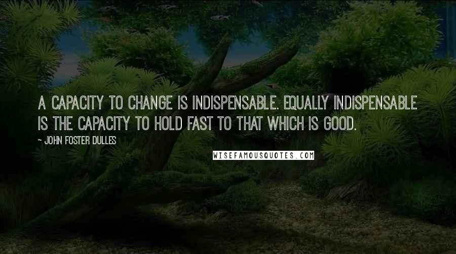 John Foster Dulles Quotes: A capacity to change is indispensable. Equally indispensable is the capacity to hold fast to that which is good.