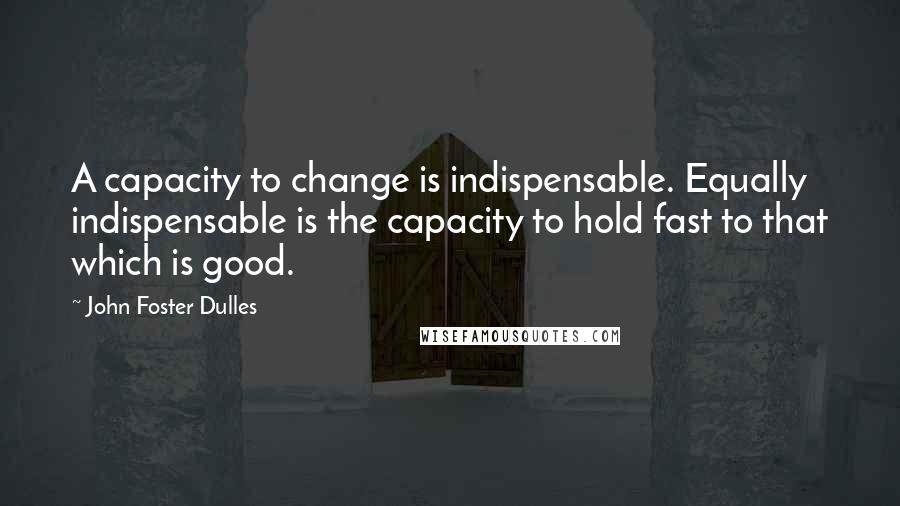 John Foster Dulles Quotes: A capacity to change is indispensable. Equally indispensable is the capacity to hold fast to that which is good.