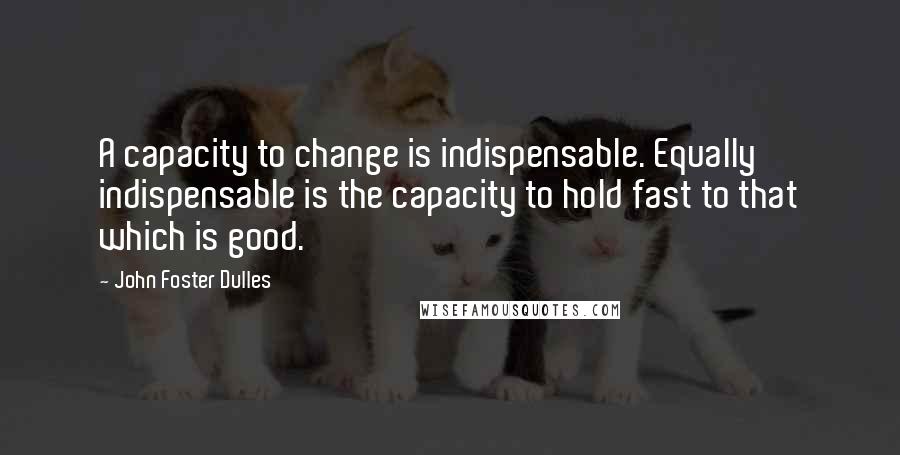 John Foster Dulles Quotes: A capacity to change is indispensable. Equally indispensable is the capacity to hold fast to that which is good.