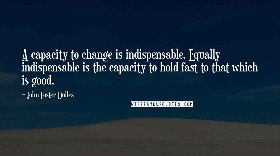 John Foster Dulles Quotes: A capacity to change is indispensable. Equally indispensable is the capacity to hold fast to that which is good.