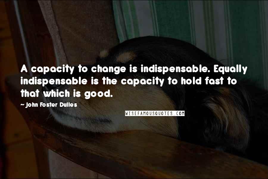 John Foster Dulles Quotes: A capacity to change is indispensable. Equally indispensable is the capacity to hold fast to that which is good.
