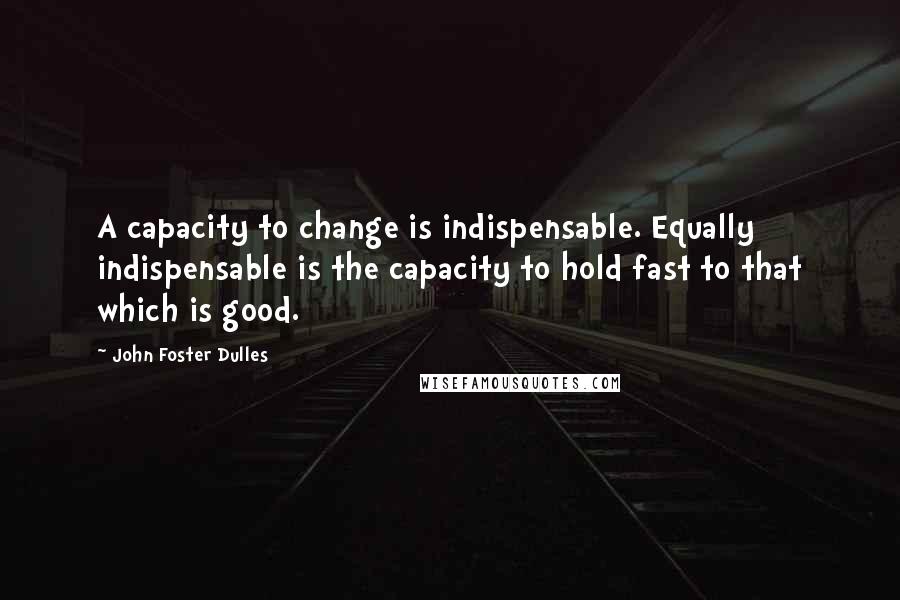 John Foster Dulles Quotes: A capacity to change is indispensable. Equally indispensable is the capacity to hold fast to that which is good.