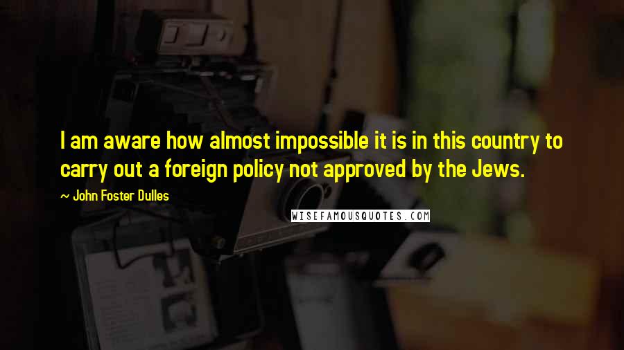 John Foster Dulles Quotes: I am aware how almost impossible it is in this country to carry out a foreign policy not approved by the Jews.