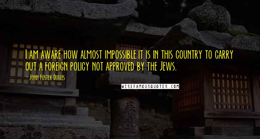 John Foster Dulles Quotes: I am aware how almost impossible it is in this country to carry out a foreign policy not approved by the Jews.