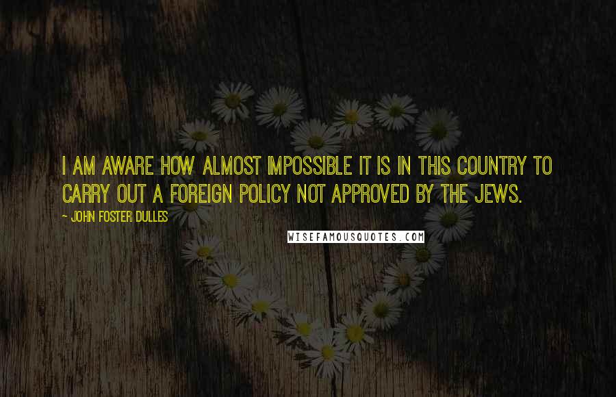 John Foster Dulles Quotes: I am aware how almost impossible it is in this country to carry out a foreign policy not approved by the Jews.