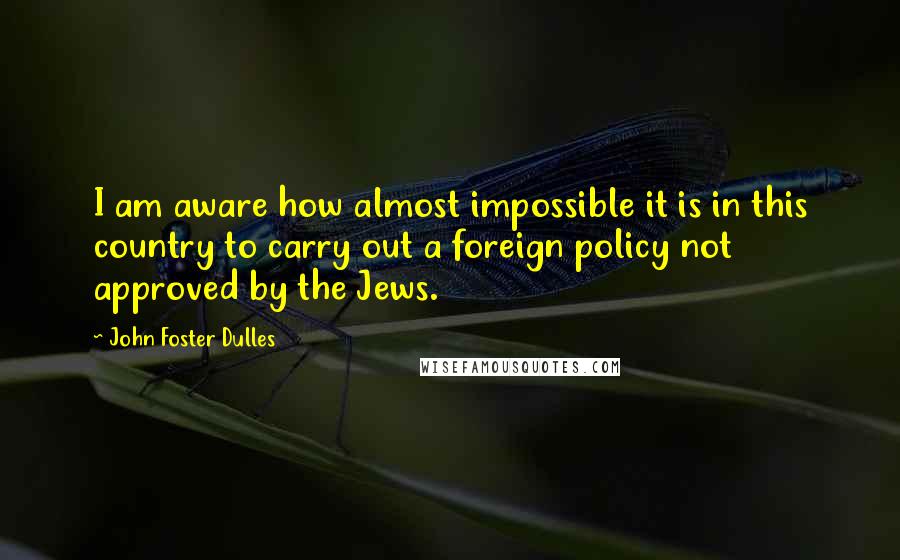 John Foster Dulles Quotes: I am aware how almost impossible it is in this country to carry out a foreign policy not approved by the Jews.