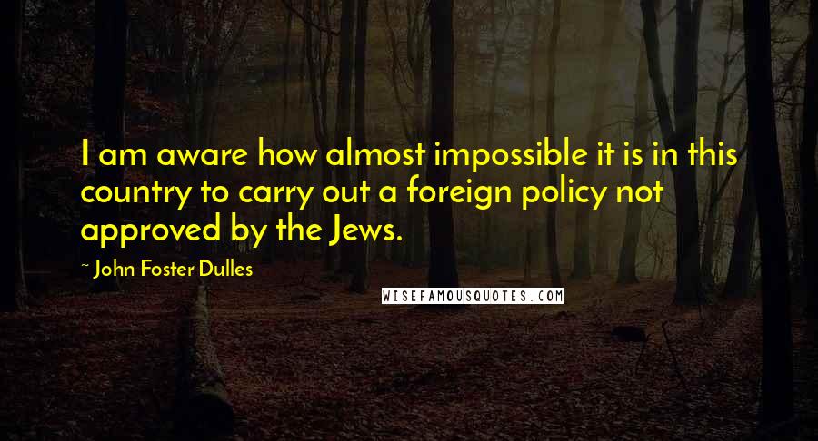 John Foster Dulles Quotes: I am aware how almost impossible it is in this country to carry out a foreign policy not approved by the Jews.