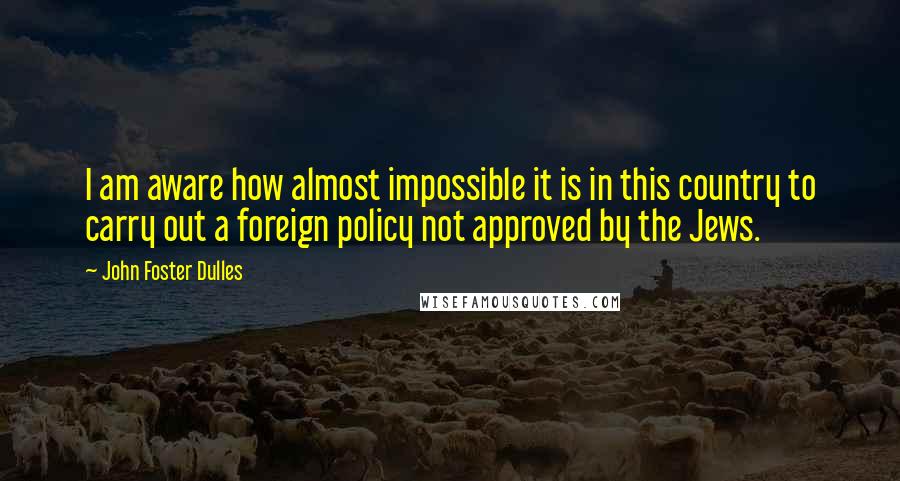 John Foster Dulles Quotes: I am aware how almost impossible it is in this country to carry out a foreign policy not approved by the Jews.