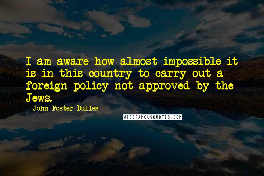 John Foster Dulles Quotes: I am aware how almost impossible it is in this country to carry out a foreign policy not approved by the Jews.