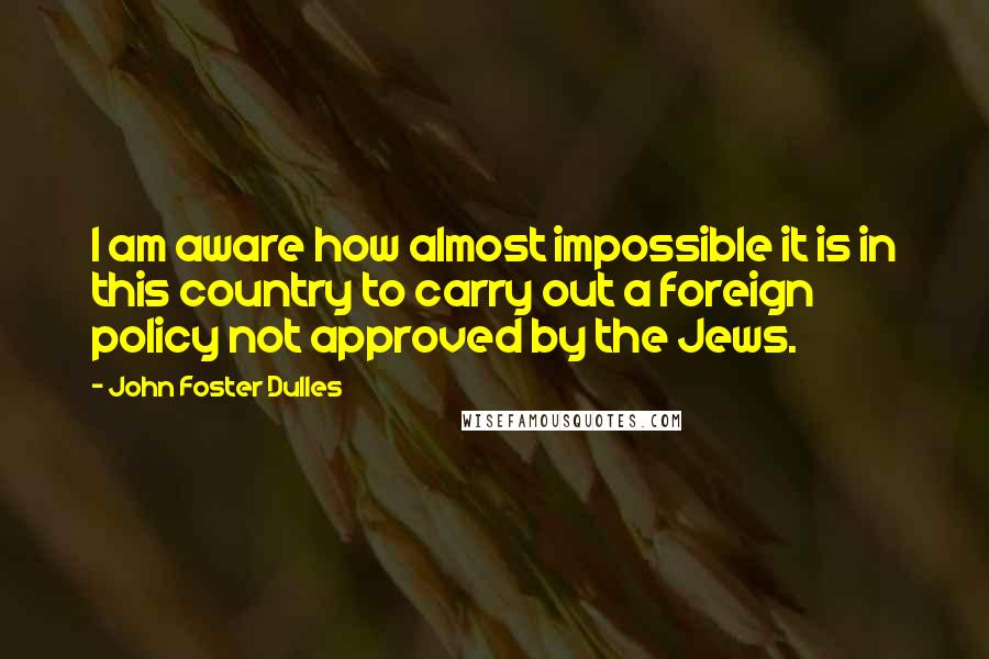 John Foster Dulles Quotes: I am aware how almost impossible it is in this country to carry out a foreign policy not approved by the Jews.