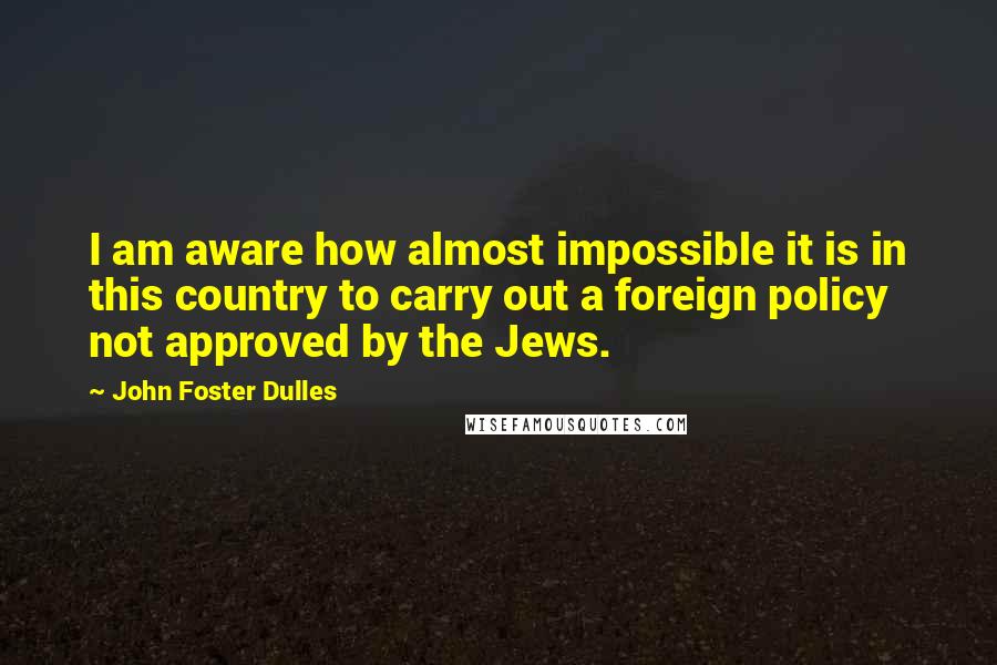 John Foster Dulles Quotes: I am aware how almost impossible it is in this country to carry out a foreign policy not approved by the Jews.