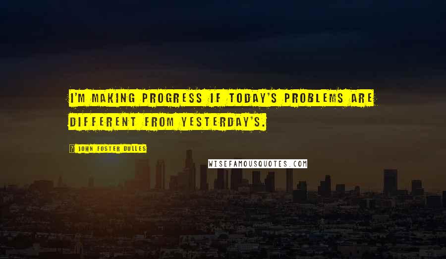 John Foster Dulles Quotes: I'm making progress if today's problems are different from yesterday's.