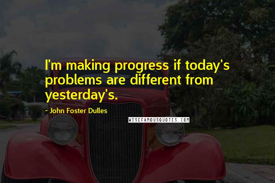 John Foster Dulles Quotes: I'm making progress if today's problems are different from yesterday's.