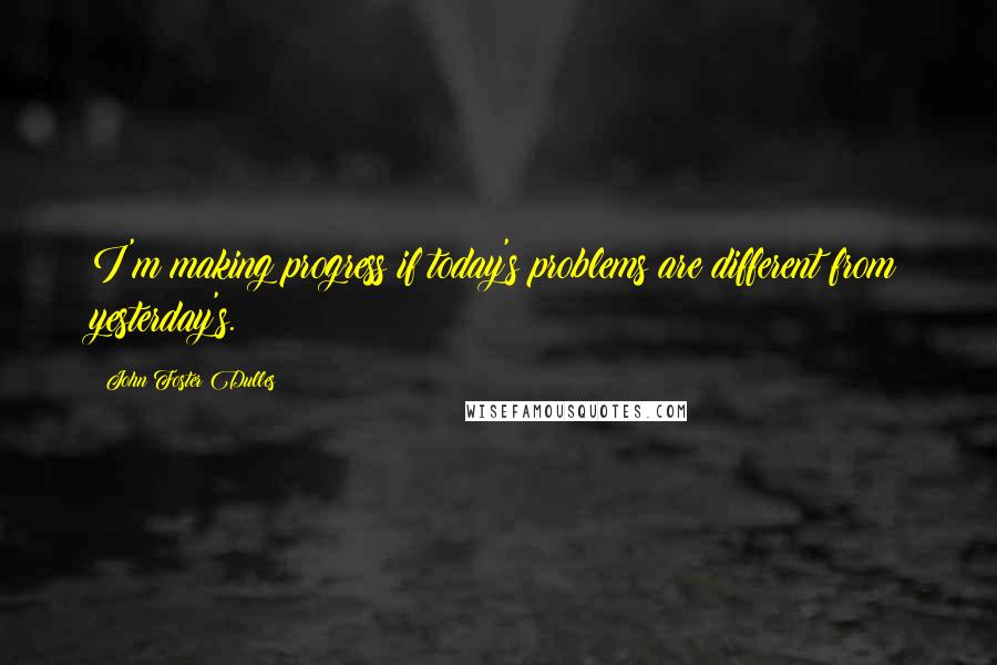 John Foster Dulles Quotes: I'm making progress if today's problems are different from yesterday's.