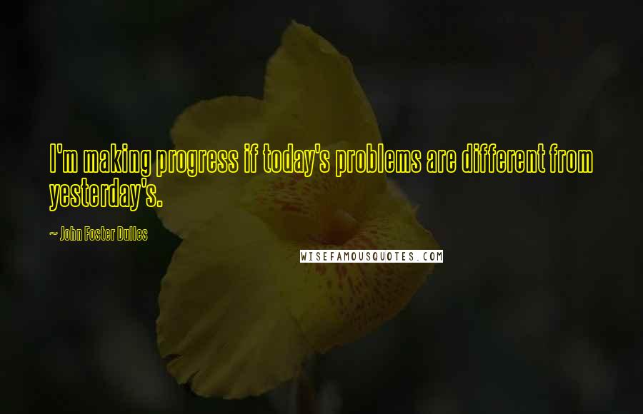 John Foster Dulles Quotes: I'm making progress if today's problems are different from yesterday's.