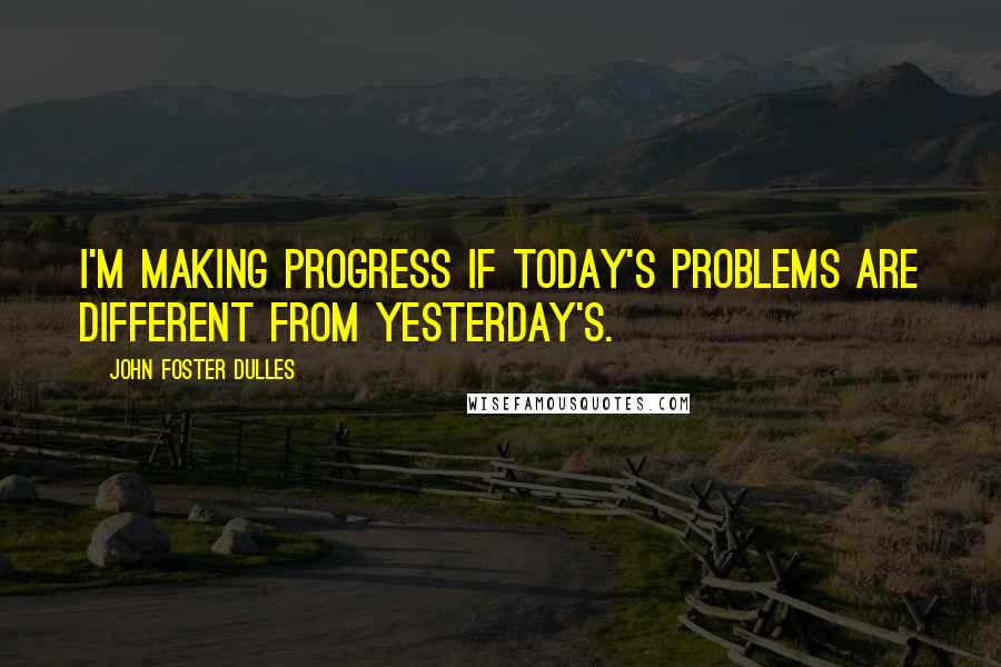 John Foster Dulles Quotes: I'm making progress if today's problems are different from yesterday's.