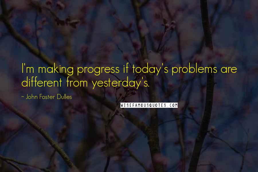 John Foster Dulles Quotes: I'm making progress if today's problems are different from yesterday's.