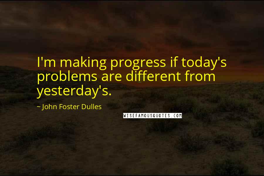 John Foster Dulles Quotes: I'm making progress if today's problems are different from yesterday's.