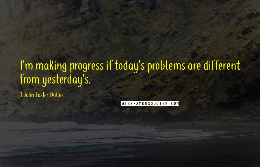 John Foster Dulles Quotes: I'm making progress if today's problems are different from yesterday's.