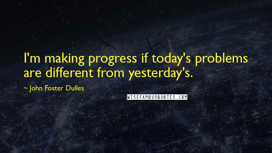 John Foster Dulles Quotes: I'm making progress if today's problems are different from yesterday's.