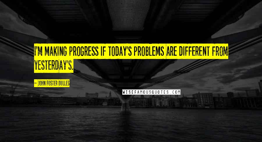 John Foster Dulles Quotes: I'm making progress if today's problems are different from yesterday's.