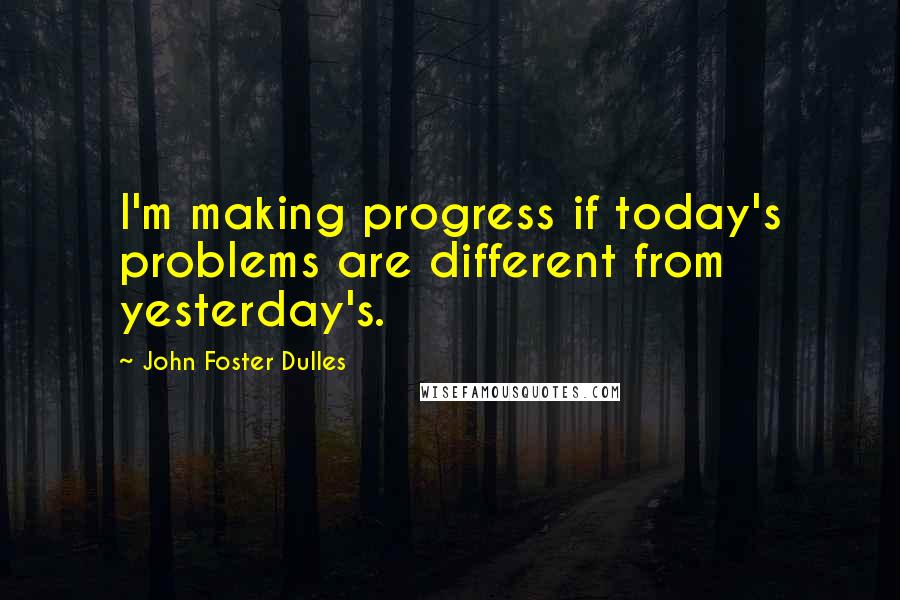 John Foster Dulles Quotes: I'm making progress if today's problems are different from yesterday's.