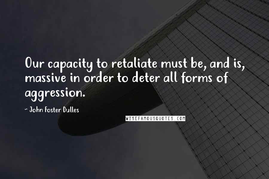 John Foster Dulles Quotes: Our capacity to retaliate must be, and is, massive in order to deter all forms of aggression.