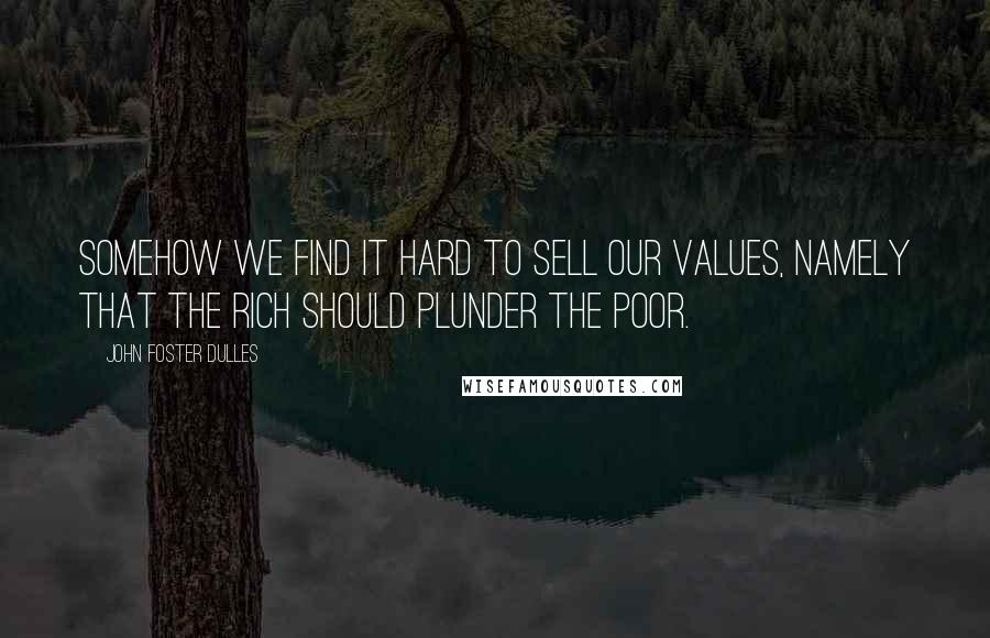 John Foster Dulles Quotes: Somehow we find it hard to sell our values, namely that the rich should plunder the poor.