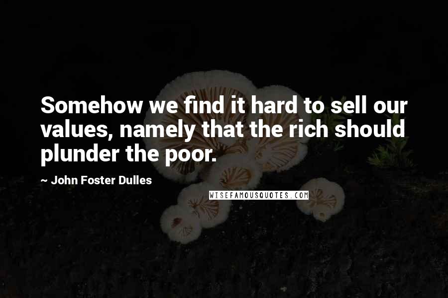 John Foster Dulles Quotes: Somehow we find it hard to sell our values, namely that the rich should plunder the poor.