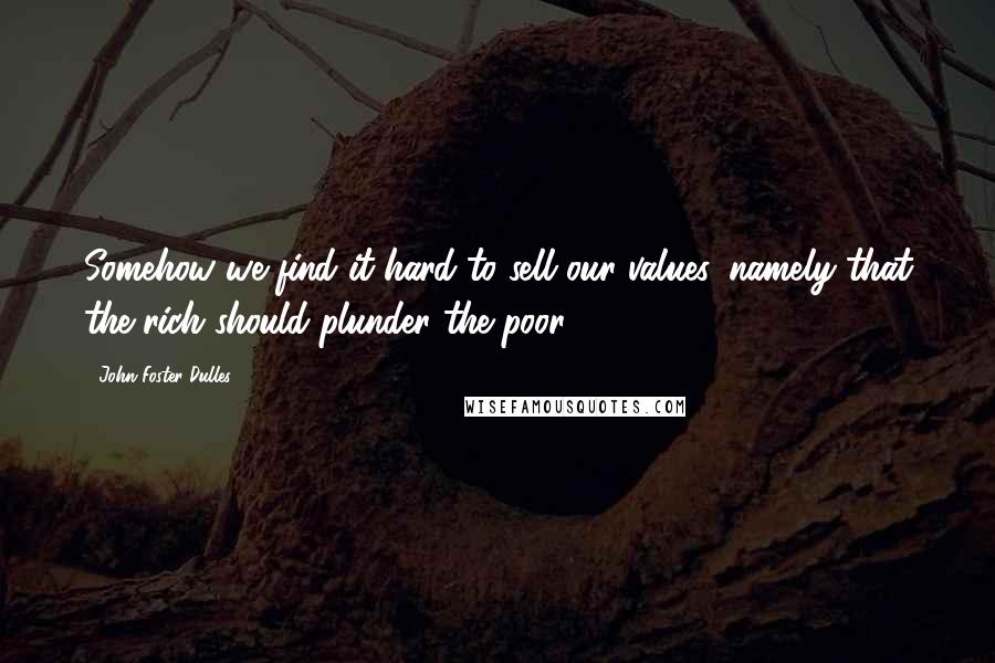 John Foster Dulles Quotes: Somehow we find it hard to sell our values, namely that the rich should plunder the poor.
