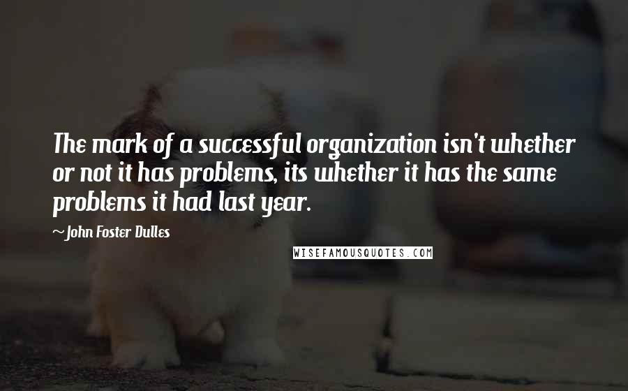 John Foster Dulles Quotes: The mark of a successful organization isn't whether or not it has problems, its whether it has the same problems it had last year.